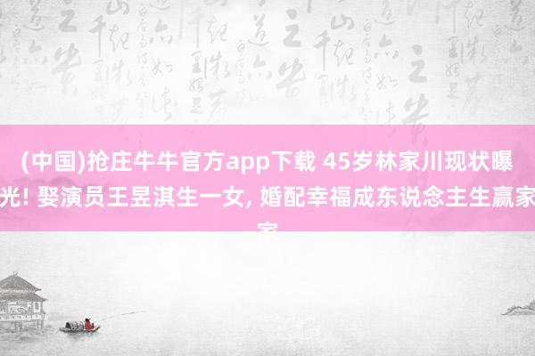 (中国)抢庄牛牛官方app下载 45岁林家川现状曝光! 娶演员王昱淇生一女， 婚配幸福成东说念主生赢家