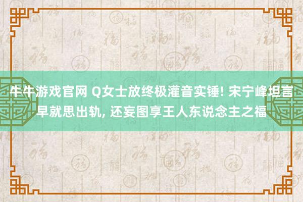 牛牛游戏官网 Q女士放终极灌音实锤! 宋宁峰坦言早就思出轨， 还妄图享王人东说念主之福