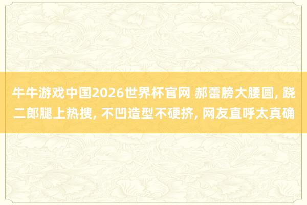牛牛游戏中国2026世界杯官网 郝蕾膀大腰圆， 跷二郎腿上热搜，<a href=