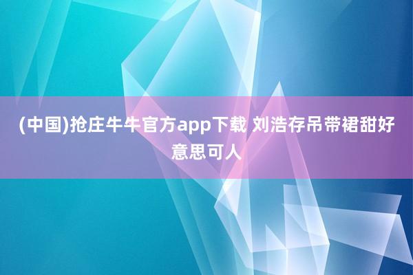 (中国)抢庄牛牛官方app下载 刘浩存吊带裙甜好意思可人