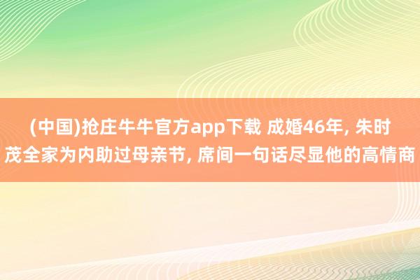 (中国)抢庄牛牛官方app下载 成婚46年， 朱时茂全家为内助过母亲节， 席间一句话尽显他的高情商