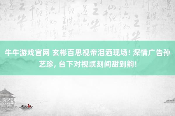 牛牛游戏官网 玄彬百思视帝泪洒现场! 深情广告孙艺珍， 台下对视顷刻间甜到齁!