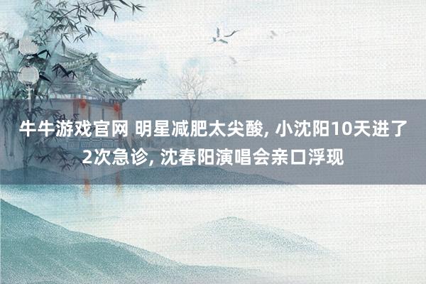 牛牛游戏官网 明星减肥太尖酸， 小沈阳10天进了2次急诊， 沈春阳演唱会亲口浮现