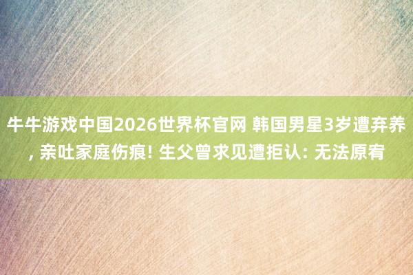 牛牛游戏中国2026世界杯官网 韩国男星3岁遭弃养， 亲吐家庭伤痕! 生父曾求见遭拒认: 无法原宥