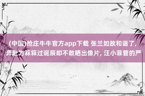 (中国)抢庄牛牛官方app下载 张兰如故和谐了， 奔赴为箖箖过诞辰却不敢晒出像片， 汪小菲管的严