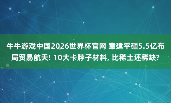 牛牛游戏中国2026世界杯官网 章建平砸5.5亿布局贸易航天! 10大卡脖子材料， 比稀土还稀缺?