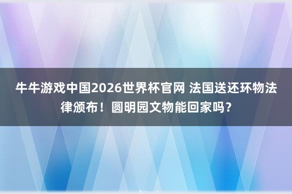 牛牛游戏中国2026世界杯官网 法国送还环物法律颁布！圆明园文物能回家吗？