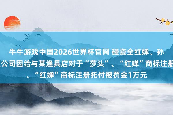 牛牛游戏中国2026世界杯官网 碰瓷全红婵、孙颖莎,杭州一科技公司因给与某渔具店对于“莎头”、“红婵”商标注册托付被罚金1万元