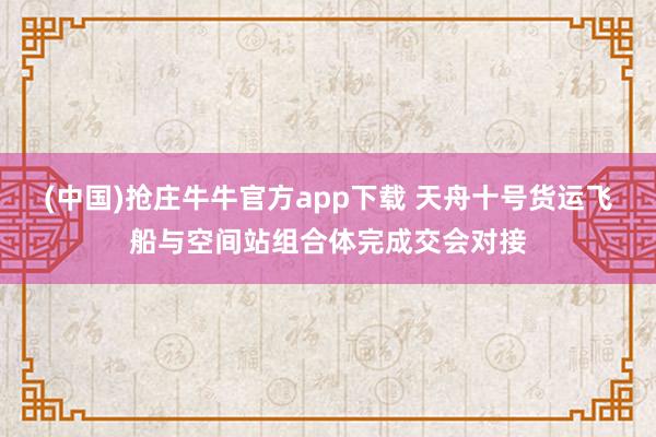 (中国)抢庄牛牛官方app下载 天舟十号货运飞船与空间站组合体完成交会对接