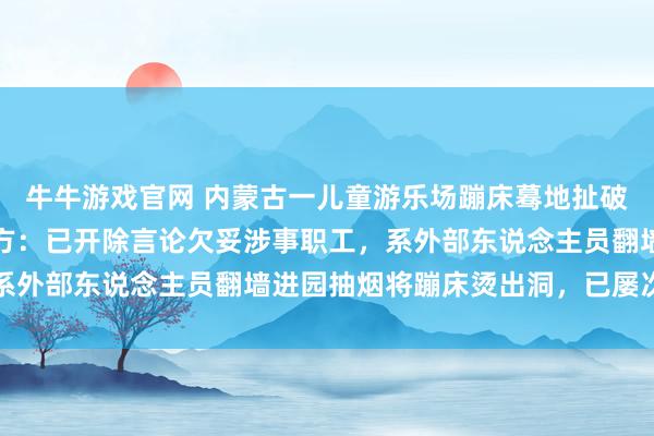 牛牛游戏官网 内蒙古一儿童游乐场蹦床蓦地扯破导致女孩陨落受伤；园方：已开除言论欠妥涉事职工，系外部东说念主员翻墙进园抽烟将蹦床烫出洞，已屡次报警