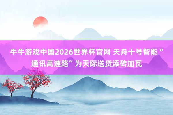 牛牛游戏中国2026世界杯官网 天舟十号智能“通讯高速路”为天际送货添砖加瓦