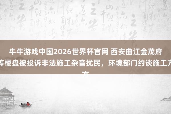 牛牛游戏中国2026世界杯官网 西安曲江金茂府等楼盘被投诉非法施工杂音扰民，环境部门约谈施工方