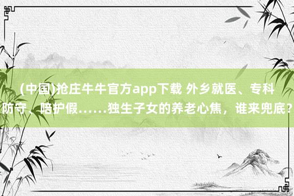 (中国)抢庄牛牛官方app下载 外乡就医、专科防守、陪护假……独生子女的养老心焦,谁来兜底?