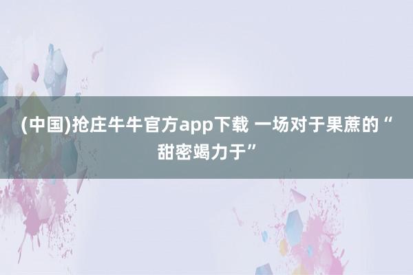 (中国)抢庄牛牛官方app下载 一场对于果蔗的“甜密竭力于”
