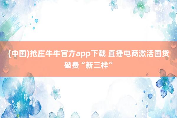 (中国)抢庄牛牛官方app下载 直播电商激活国货破费“新三样”
