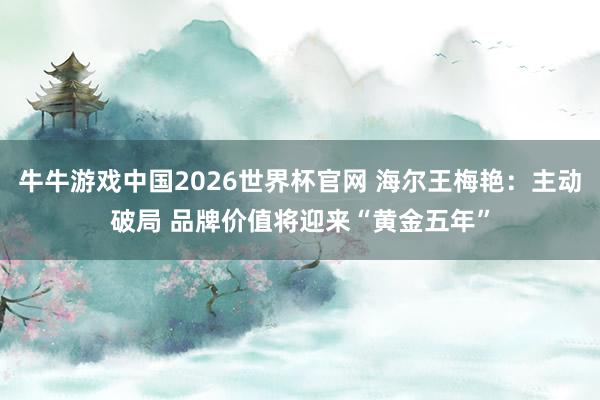 牛牛游戏中国2026世界杯官网 海尔王梅艳：主动破局 品牌价值将迎来“黄金五年”