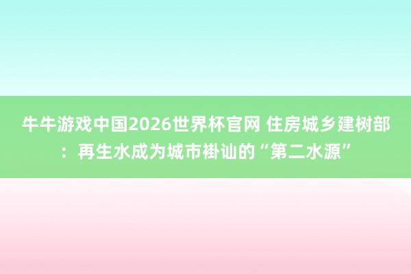 牛牛游戏中国2026世界杯官网 住房城乡建树部:再生水成为城市褂讪的“第二水源”
