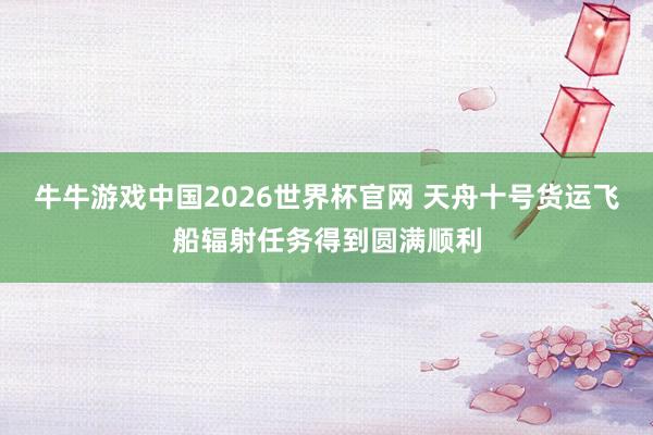 牛牛游戏中国2026世界杯官网 天舟十号货运飞船辐射任务得到圆满顺利