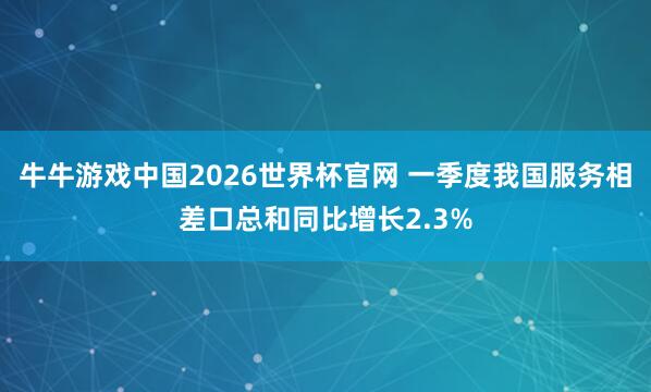 牛牛游戏中国2026世界杯官网 一季度我国服务相差口总和同比增长2.3%