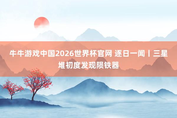 牛牛游戏中国2026世界杯官网 逐日一闻丨三星堆初度发现陨铁器
