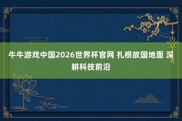 牛牛游戏中国2026世界杯官网 扎根故国地面 深耕科技前沿