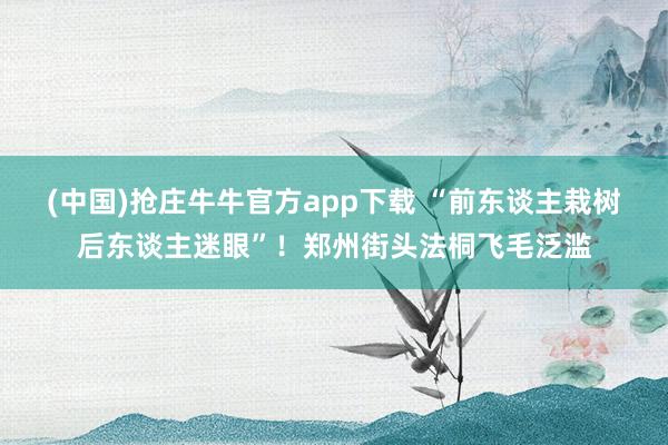 (中国)抢庄牛牛官方app下载 “前东谈主栽树后东谈主迷眼”！郑州街头法桐飞毛泛滥