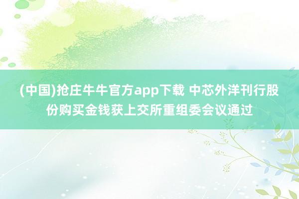 (中国)抢庄牛牛官方app下载 中芯外洋刊行股份购买金钱获上交所重组委会议通过