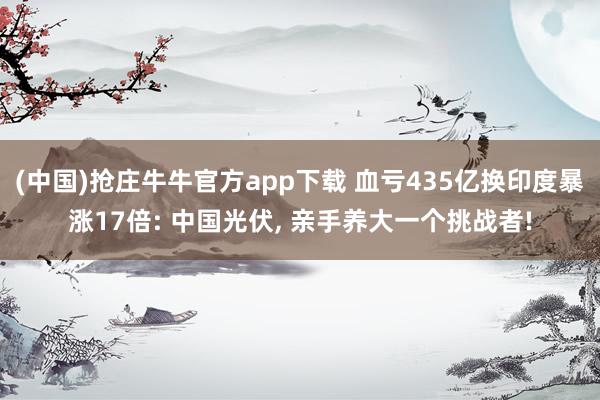 (中国)抢庄牛牛官方app下载 血亏435亿换印度暴涨17倍: 中国光伏， 亲手养大一个挑战者!