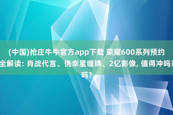 (中国)抢庄牛牛官方app下载 荣耀600系列预约全解读: 肖战代言、侥幸星缠绵、2亿影像， 值得冲吗?
