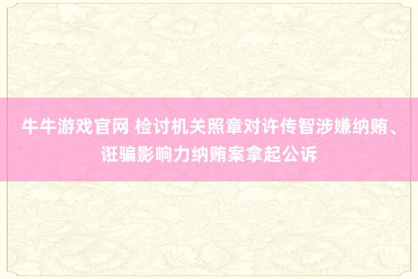 牛牛游戏官网 检讨机关照章对许传智涉嫌纳贿、诳骗影响力纳贿案拿起公诉