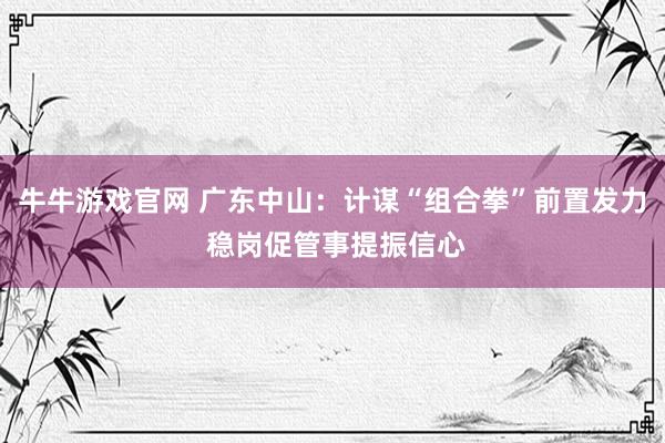 牛牛游戏官网 广东中山:计谋“组合拳”前置发力 稳岗促管事提振信心