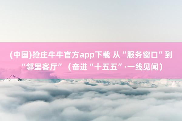 (中国)抢庄牛牛官方app下载 从“服务窗口”到“邻里客厅”（奋进“十五五”·一线见闻）