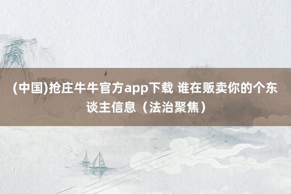 (中国)抢庄牛牛官方app下载 谁在贩卖你的个东谈主信息（法治聚焦）