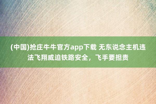 (中国)抢庄牛牛官方app下载 无东说念主机违法飞翔威迫铁路安全,飞手要担责