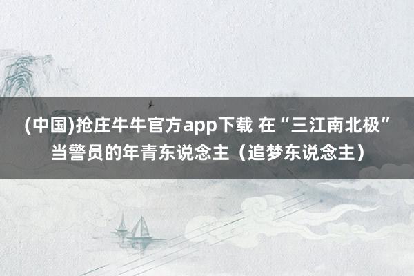 (中国)抢庄牛牛官方app下载 在“三江南北极”当警员的年青东说念主(追梦东说念主)