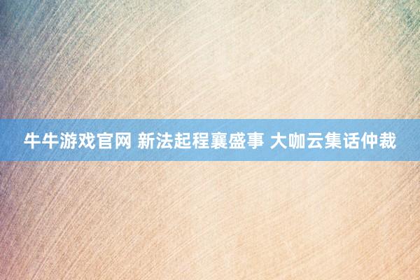牛牛游戏官网 新法起程襄盛事 大咖云集话仲裁