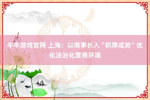 牛牛游戏官网 上海：以商事长入“积厚成势”优化法治化营商环境
