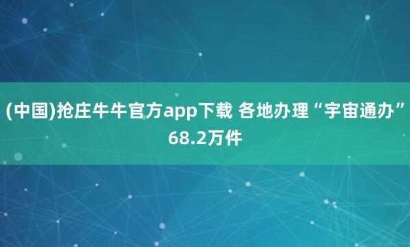 (中国)抢庄牛牛官方app下载 各地办理“宇宙通办”68.2万件