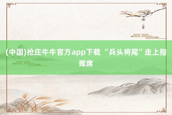 (中国)抢庄牛牛官方app下载 “兵头将尾”走上指挥席