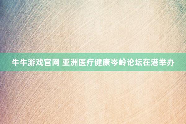 牛牛游戏官网 亚洲医疗健康岑岭论坛在港举办