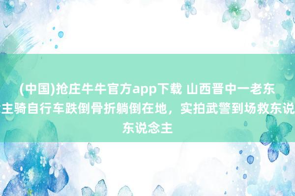 (中国)抢庄牛牛官方app下载 山西晋中一老东说念主骑自行车跌倒骨折躺倒在地,实拍武警到场救东说念主