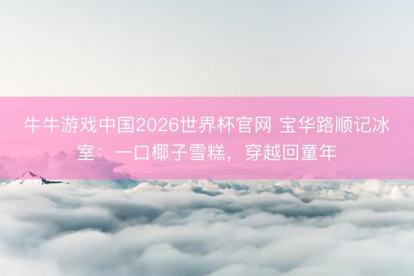 牛牛游戏中国2026世界杯官网 宝华路顺记冰室：一口椰子雪糕，穿越回童年