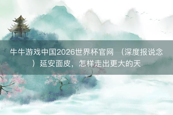 牛牛游戏中国2026世界杯官网 （深度报说念）延安面皮，怎样走出更大的天