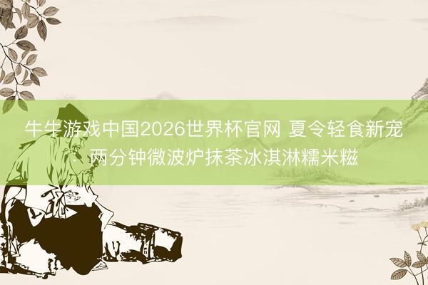 牛牛游戏中国2026世界杯官网 夏令轻食新宠:两分钟微波炉抹茶冰淇淋糯米糍