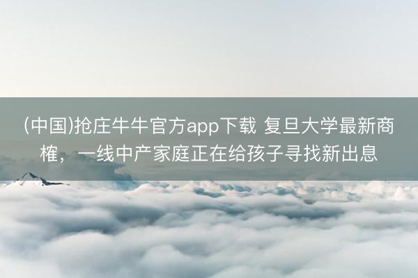 (中国)抢庄牛牛官方app下载 复旦大学最新商榷，一线中产家庭正在给孩子寻找新出息