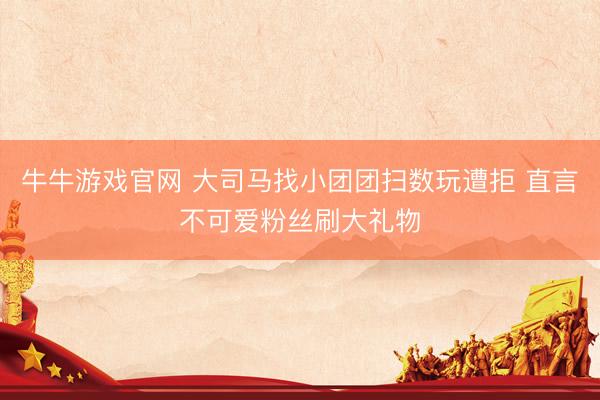 牛牛游戏官网 大司马找小团团扫数玩遭拒 直言不可爱粉丝刷大礼物