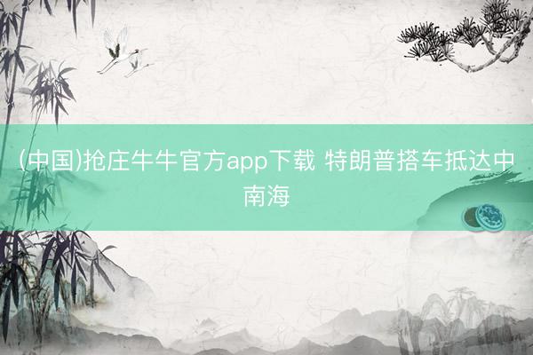 (中国)抢庄牛牛官方app下载 特朗普搭车抵达中南海