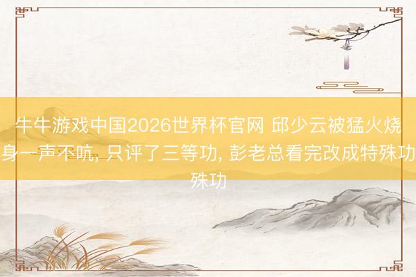 牛牛游戏中国2026世界杯官网 邱少云被猛火烧身一声不吭， 只评了三等功， 彭老总看完改成特殊功