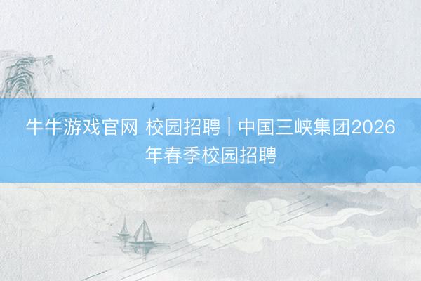 牛牛游戏官网 校园招聘 | 中国三峡集团2026年春季校园招聘