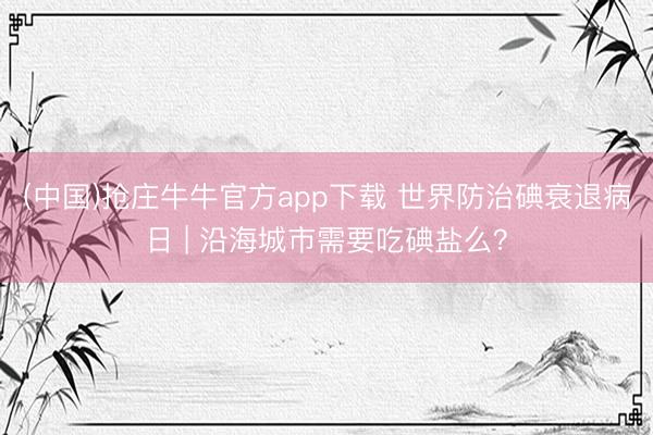 (中国)抢庄牛牛官方app下载 世界防治碘衰退病日 | 沿海城市需要吃碘盐么?